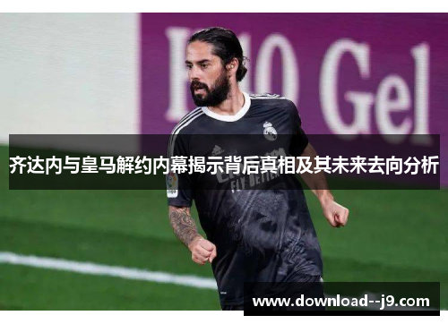 齐达内与皇马解约内幕揭示背后真相及其未来去向分析