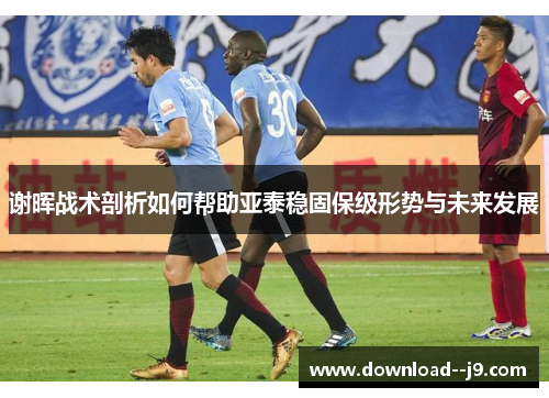 谢晖战术剖析如何帮助亚泰稳固保级形势与未来发展