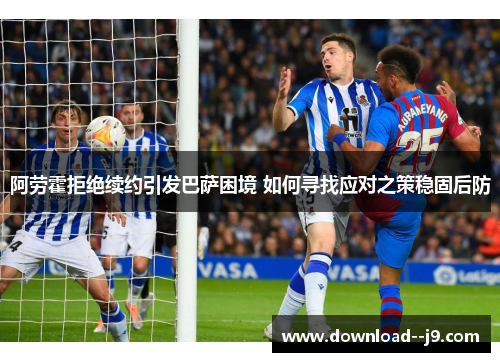 阿劳霍拒绝续约引发巴萨困境 如何寻找应对之策稳固后防