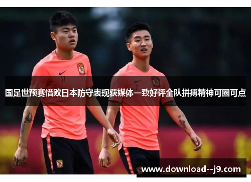 国足世预赛惜败日本防守表现获媒体一致好评全队拼搏精神可圈可点