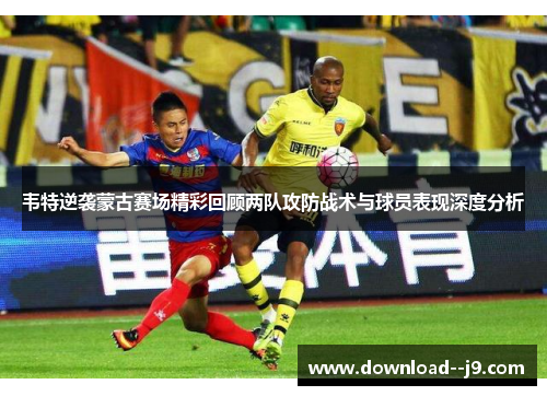 韦特逆袭蒙古赛场精彩回顾两队攻防战术与球员表现深度分析